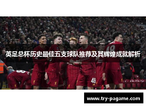 英足总杯历史最佳五支球队推荐及其辉煌成就解析 英足总杯历史最佳五支球队推荐及其辉煌成就解析