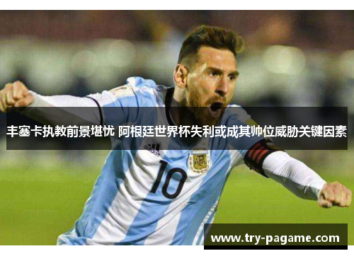 丰塞卡执教前景堪忧 阿根廷世界杯失利或成其帅位威胁关键因素 丰塞卡执教前景堪忧 阿根廷世界杯失利或成其帅位威胁关键因素