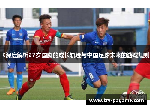 《深度解析27岁国脚的成长轨迹与中国足球未来的游戏规则》 《深度解析27岁国脚的成长轨迹与中国足球未来的游戏规则》