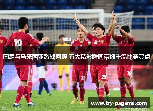 国足与马来西亚激战回顾 五大精彩瞬间带你重温比赛亮点 国足与马来西亚激战回顾 五大精彩瞬间带你重温比赛亮点