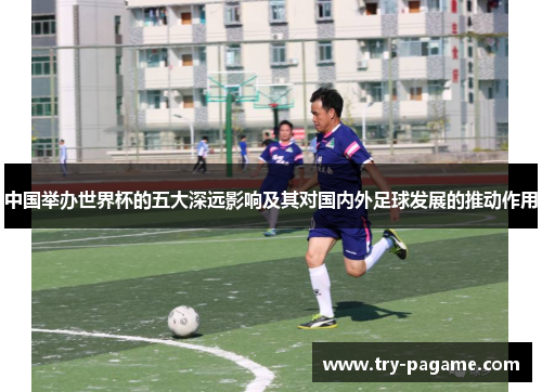 中国举办世界杯的五大深远影响及其对国内外足球发展的推动作用 中国举办世界杯的五大深远影响及其对国内外足球发展的推动作用