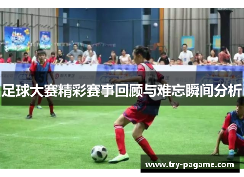 足球大赛精彩赛事回顾与难忘瞬间分析 足球大赛精彩赛事回顾与难忘瞬间分析
