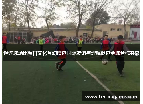 通过球场比赛日文化互动增进国际友谊与理解促进全球合作共赢 通过球场比赛日文化互动增进国际友谊与理解促进全球合作共赢