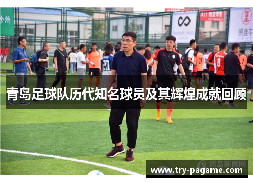 青岛足球队历代知名球员及其辉煌成就回顾 青岛足球队历代知名球员及其辉煌成就回顾