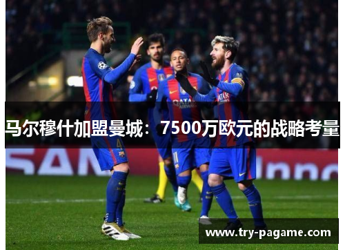 马尔穆什加盟曼城:7500万欧元的战略考量 马尔穆什加盟曼城:7500万欧元的战略考量
