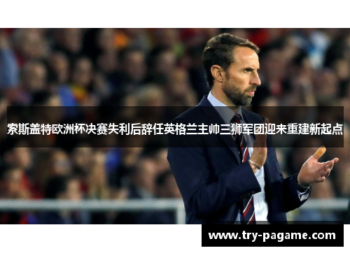 索斯盖特欧洲杯决赛失利后辞任英格兰主帅三狮军团迎来重建新起点 索斯盖特欧洲杯决赛失利后辞任英格兰主帅三狮军团迎来重建新起点