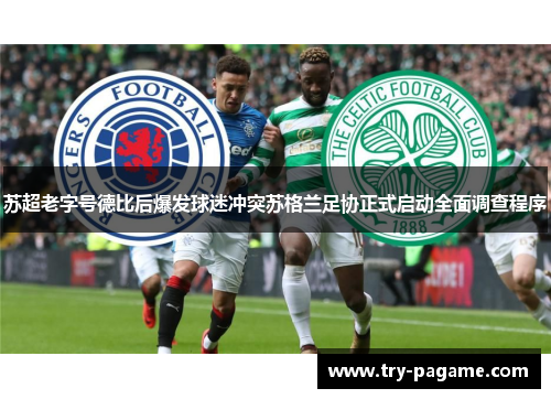 苏超老字号德比后爆发球迷冲突苏格兰足协正式启动全面调查程序